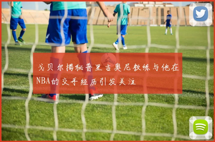 戈贝尔揭秘普里吉奥尼教练与他在NBA的交手经历引发关注
