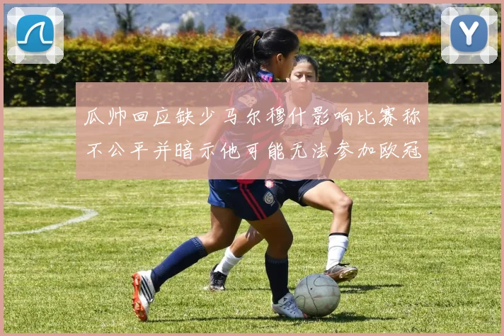 瓜帅回应缺少马尔穆什影响比赛称不公平并暗示他可能无法参加欧冠