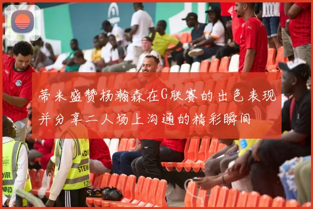 蒂米盛赞杨瀚森在G联赛的出色表现并分享二人场上沟通的精彩瞬间