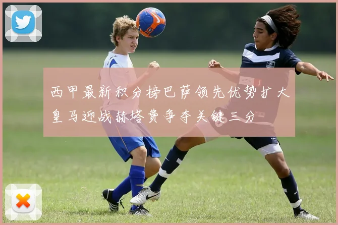 西甲最新积分榜巴萨领先优势扩大皇马迎战赫塔费争夺关键三分