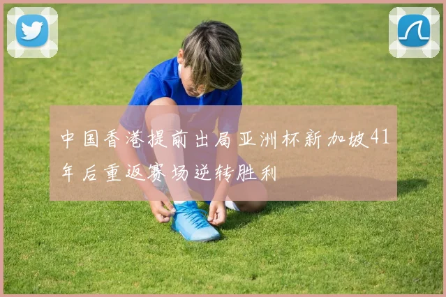 中国香港提前出局亚洲杯新加坡41年后重返赛场逆转胜利