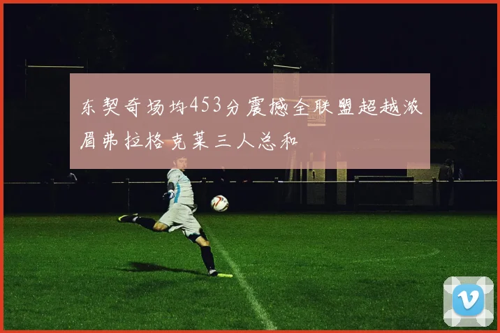 东契奇场均453分震撼全联盟超越浓眉弗拉格克莱三人总和