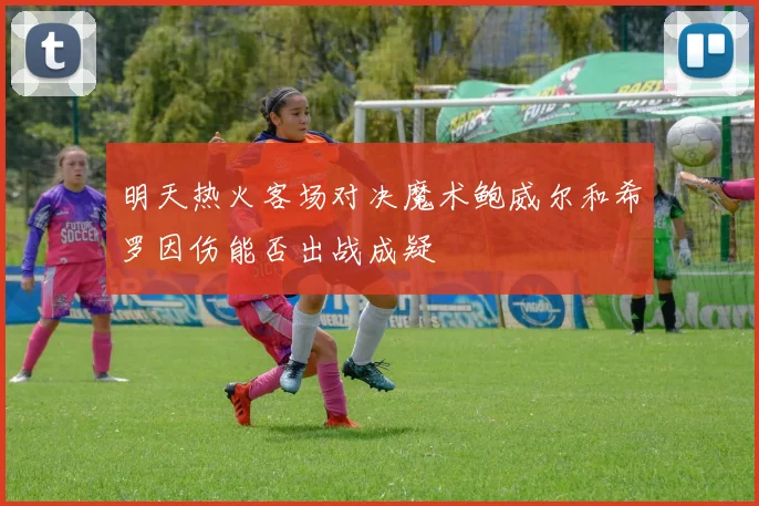 明天热火客场对决魔术鲍威尔和希罗因伤能否出战成疑