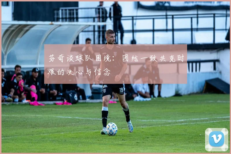 芬奇谈球队困境：团结一致共克时艰的决心与信念