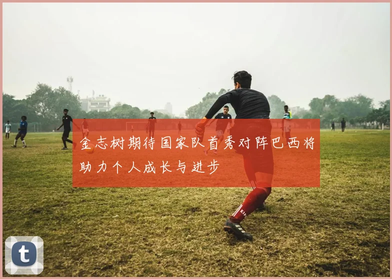 金志树期待国家队首秀对阵巴西将助力个人成长与进步