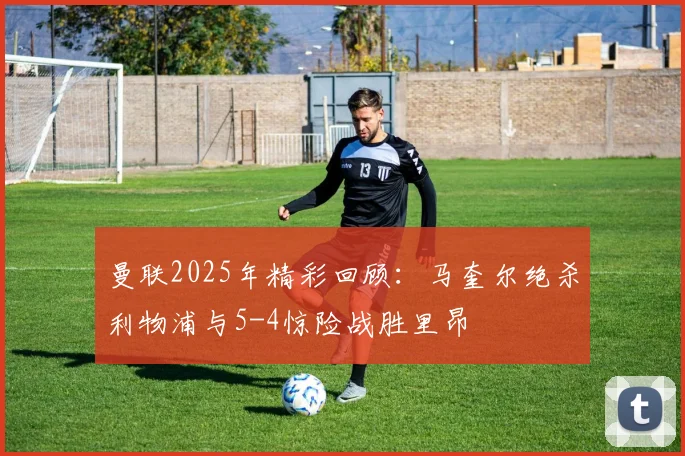 曼联2025年精彩回顾：马奎尔绝杀利物浦与5-4惊险战胜里昂