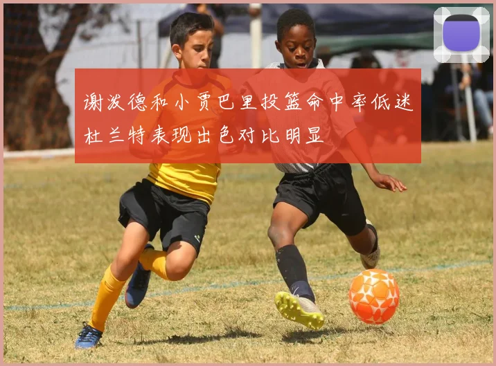 谢泼德和小贾巴里投篮命中率低迷杜兰特表现出色对比明显